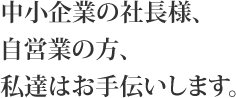 中小企業の社長様、自営業の方、私たちはお手伝いします